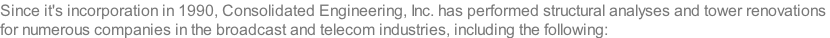 Since it's incorporation in 1990, Consolidated Engineering, Inc. has performed structural analyses and tower renovations  for numerous companies in the broadcast and telecom industries, including the following: